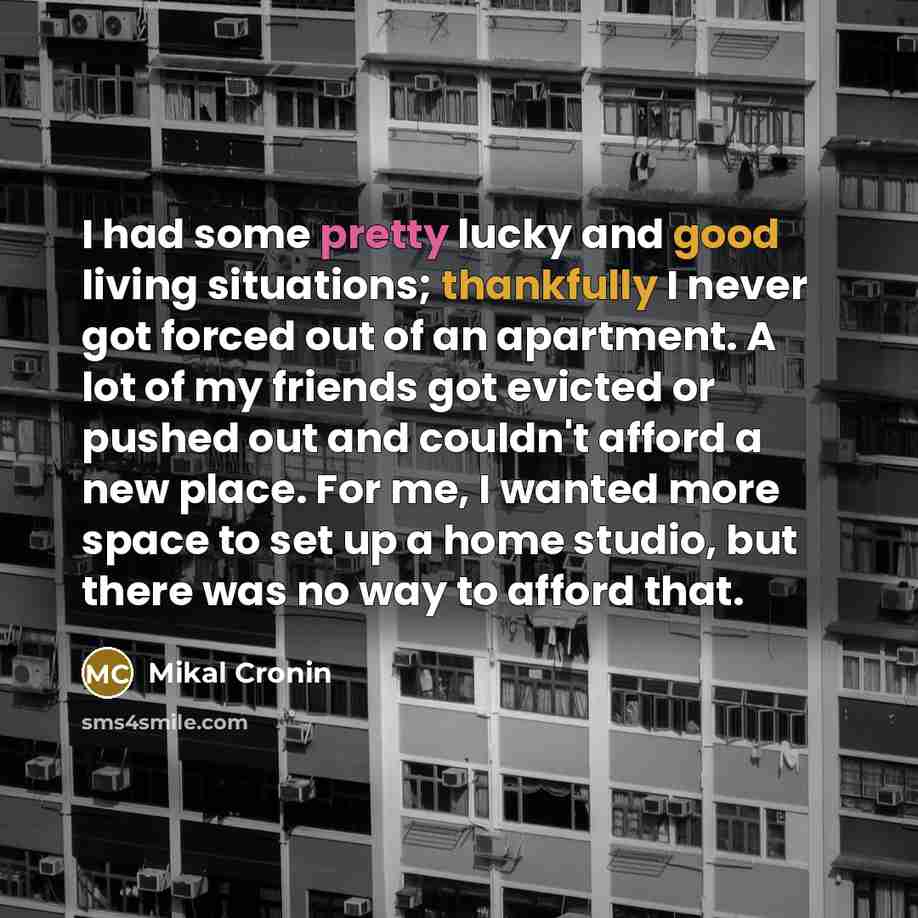 “I had some pretty lucky and good living situations; thankfully I never got forced out of an apartment. A lot of my friends got evicted or pushed out and couldn't afford a new place. For me, I wanted more space to set up a home studio, but there was no way to afford that.” quote by Mikal Cronin