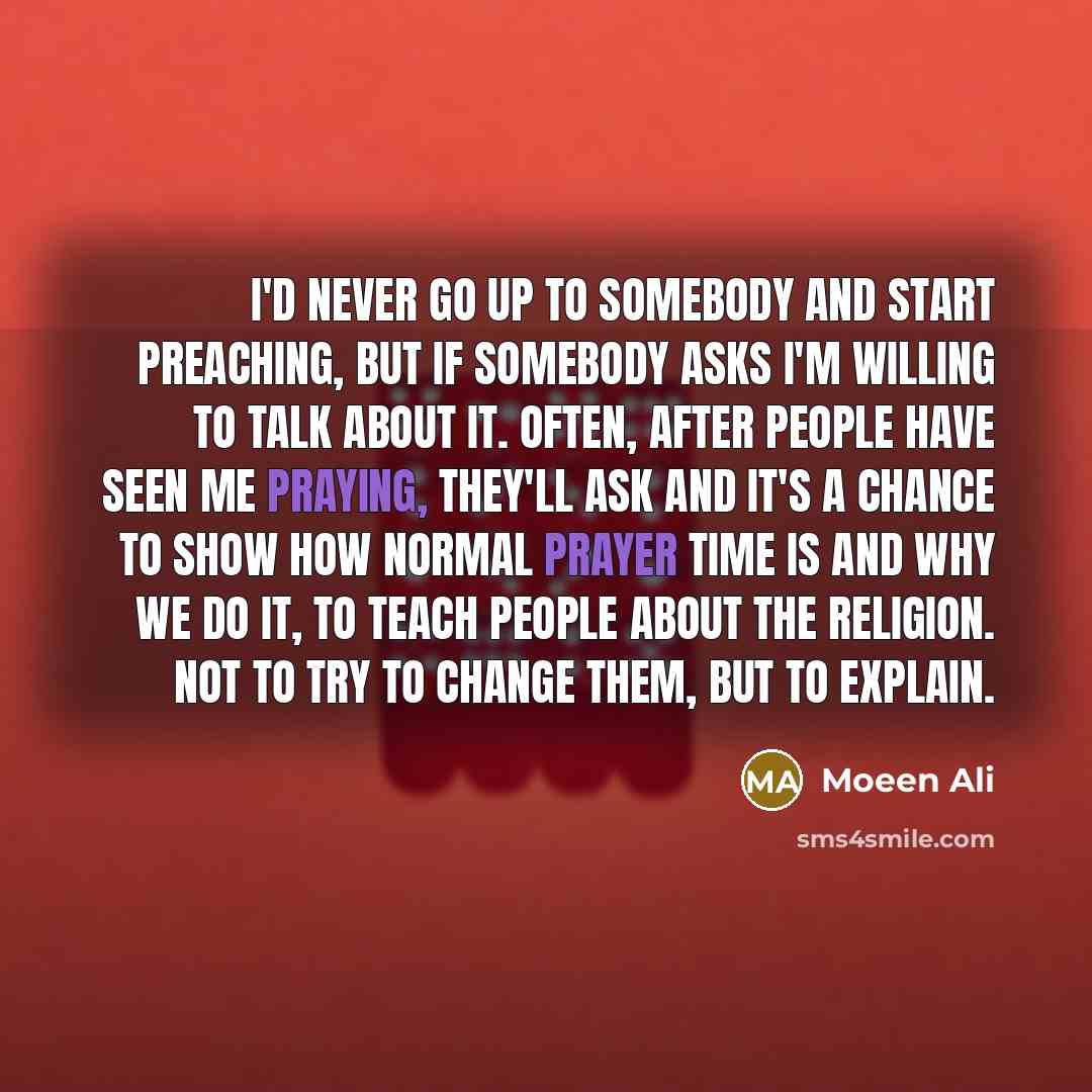 “I'd never go up to somebody and start preaching, but if somebody asks I'm willing to talk about it. Often, after people have seen me praying, they'll ask and it's a chance to show how normal prayer time is and why we do it, to teach people about the religion. Not to try to change them, but to…” quote by Moeen Ali