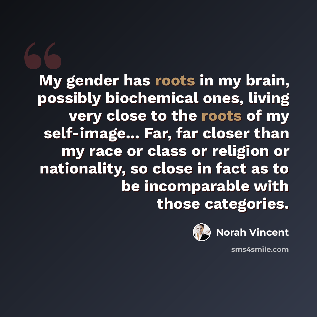 “My gender has roots in my brain, possibly biochemical ones, living very close to the roots of my self-image... Far, far closer than my race or class or religion or nationality, so close in fact as to be incomparable with those categories.” quote by Norah Vincent