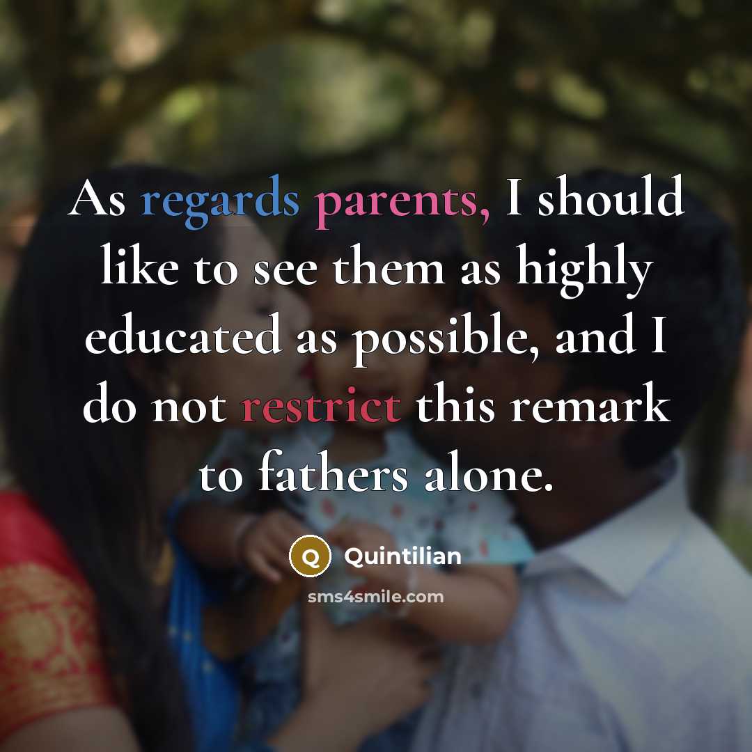 “As regards parents, I should like to see them as highly educated as possible, and I do not restrict this remark to fathers alone.” quote by Quintilian