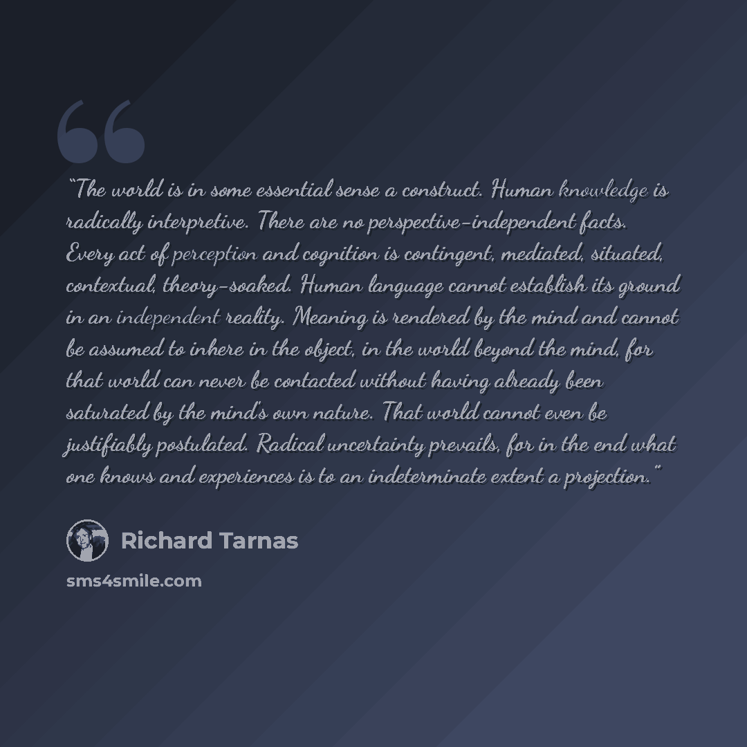 “The world is in some essential sense a construct. Human knowledge is radically interpretive. There are no perspective-independent facts. Every act of perception and cognition is contingent, mediated, situated, contextual, theory-soaked. Human language cannot establish its ground in an independent…” quote by Richard Tarnas