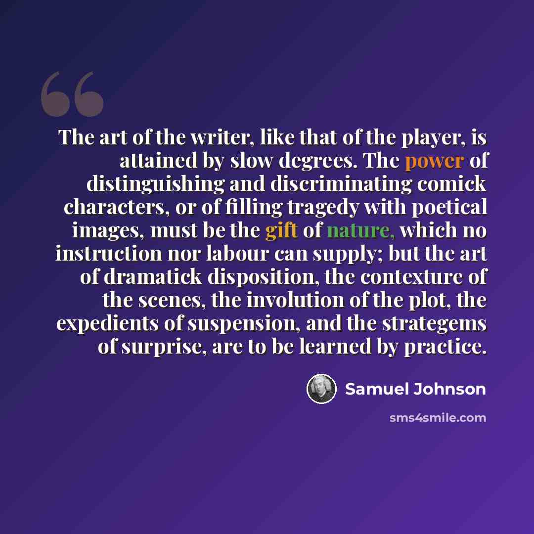 “The art of the writer, like that of the player, is attained by slow degrees. The power of distinguishing and discriminating comick characters, or of filling tragedy with poetical images, must be the gift of nature, which no instruction nor labour can supply; but the art of dramatick disposition…” quote by Samuel Johnson
