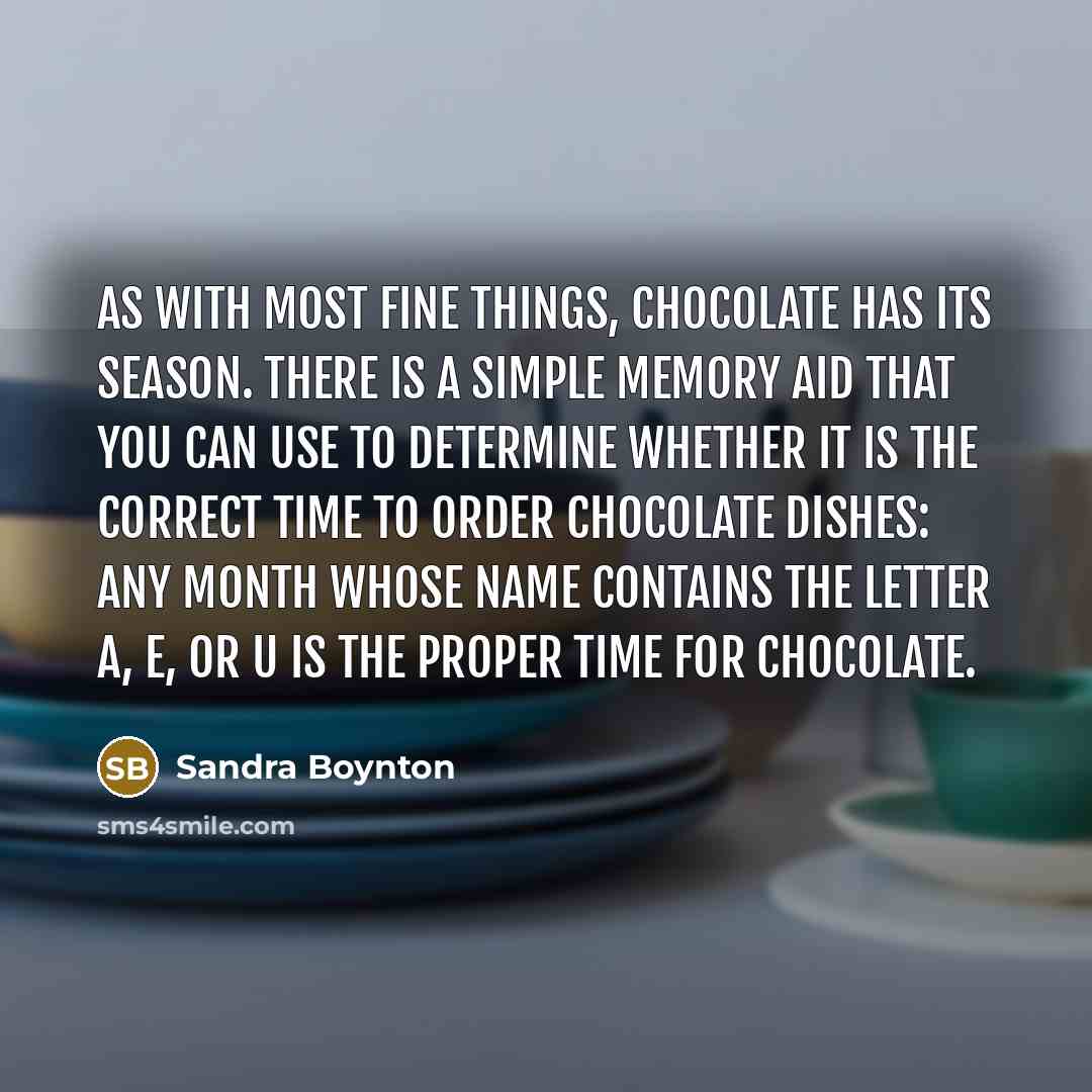“As with most fine things, chocolate has its season. There is a simple memory aid that you can use to determine whether it is the correct time to order chocolate dishes: any month whose name contains the letter A, E, or U is the proper time for chocolate.” quote by Sandra Boynton