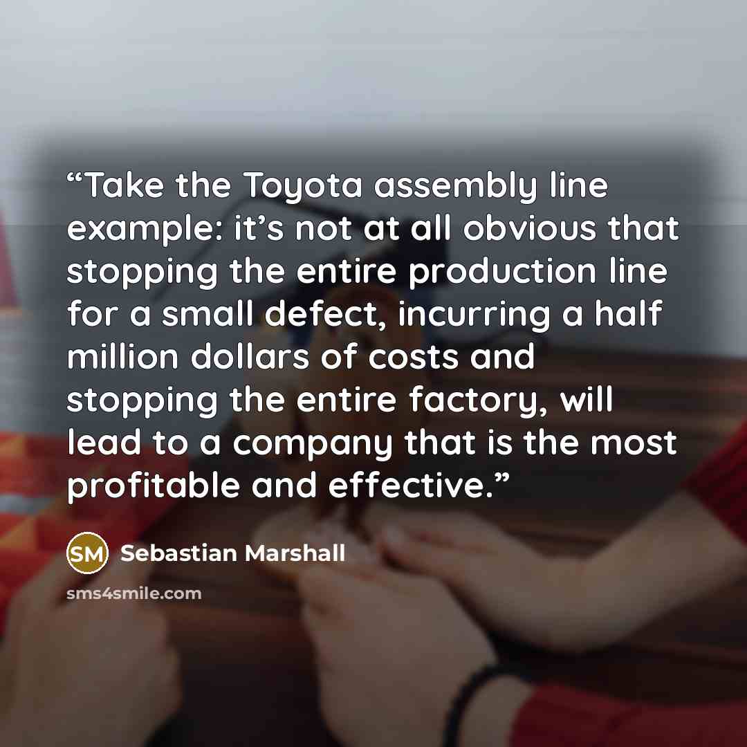 “Take the Toyota assembly line example: it’s not at all obvious that stopping the entire production line for a small defect, incurring a half million dollars of costs and stopping the entire factory, will lead to a company that is the most profitable and effective.” quote by Sebastian Marshall