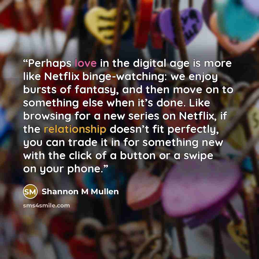 “Perhaps love in the digital age is more like Netflix binge-watching: we enjoy bursts of fantasy, and then move on to something else when it’s done. Like browsing for a new series on Netflix, if the relationship doesn’t fit perfectly, you can trade it in for something new with the click of a button…” quote by Shannon M Mullen