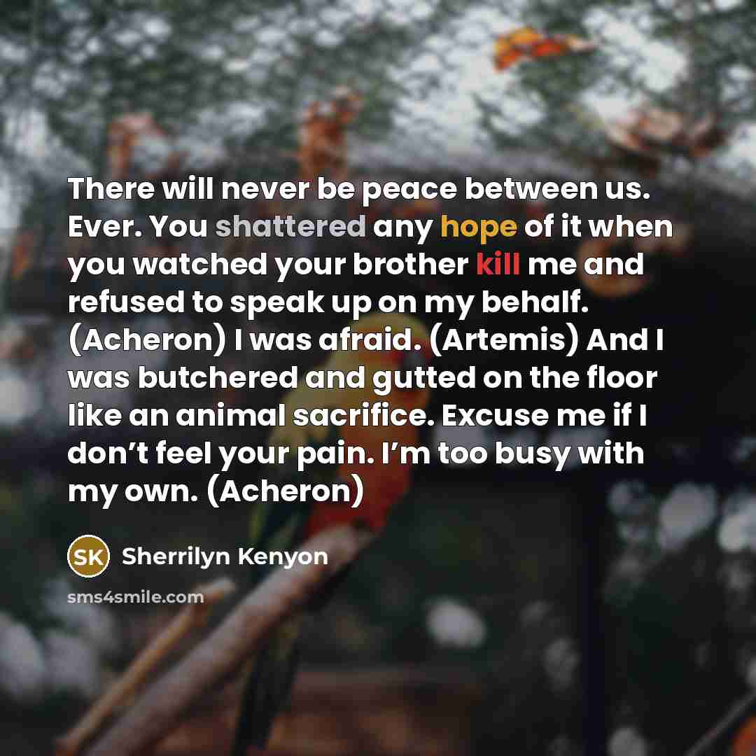 “There will never be peace between us. Ever. You shattered any hope of it when you watched your brother kill me and refused to speak up on my behalf. (Acheron) I was afraid. (Artemis) And I was butchered and gutted on the floor like an animal sacrifice. Excuse me if I don’t feel your pain. I’m too…” quote by Sherrilyn Kenyon