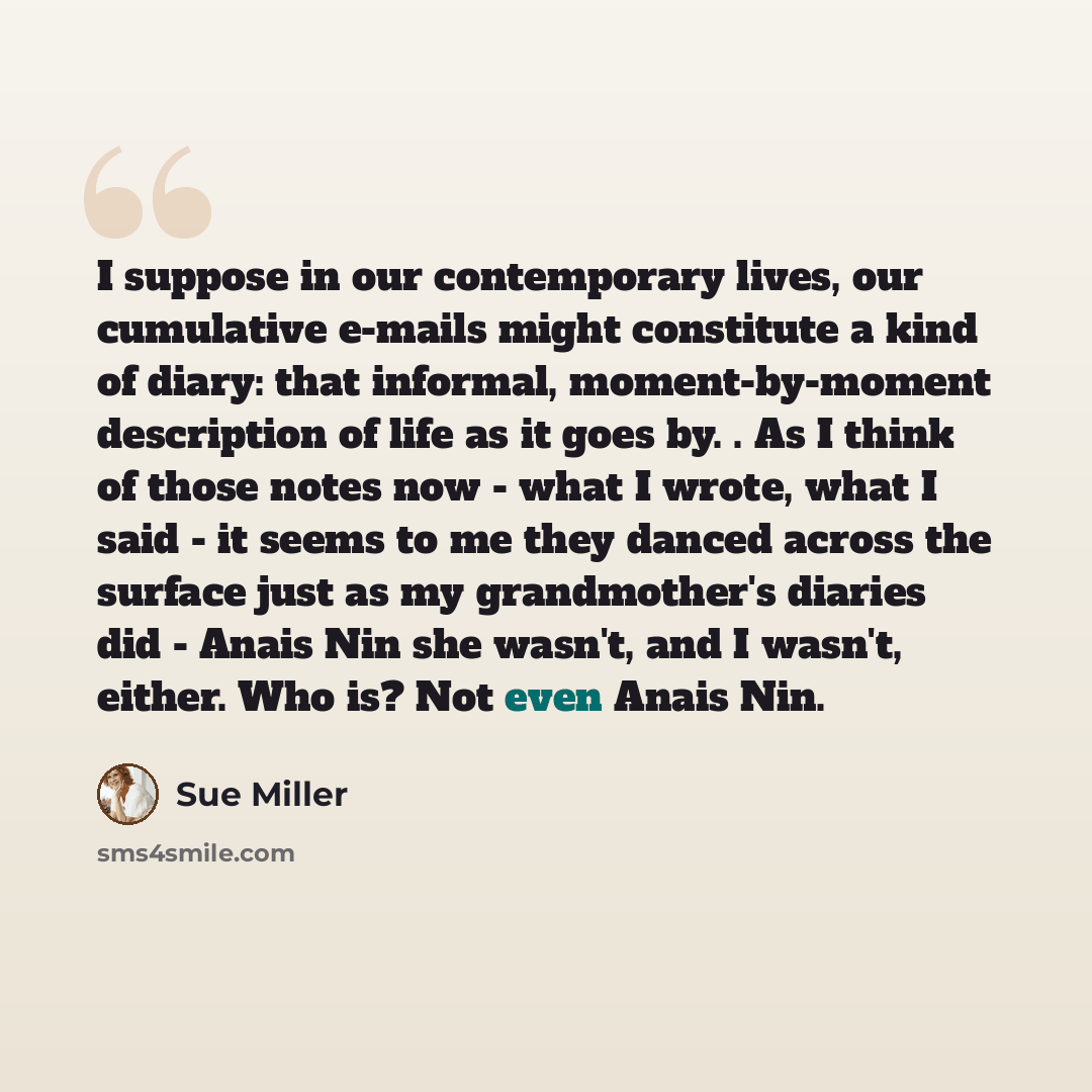 “I suppose in our contemporary lives, our cumulative e-mails might constitute a kind of diary: that informal, moment-by-moment description of life as it goes by. . As I think of those notes now - what I wrote, what I said - it seems to me they danced across the surface just as my grandmother's…” quote by Sue Miller
