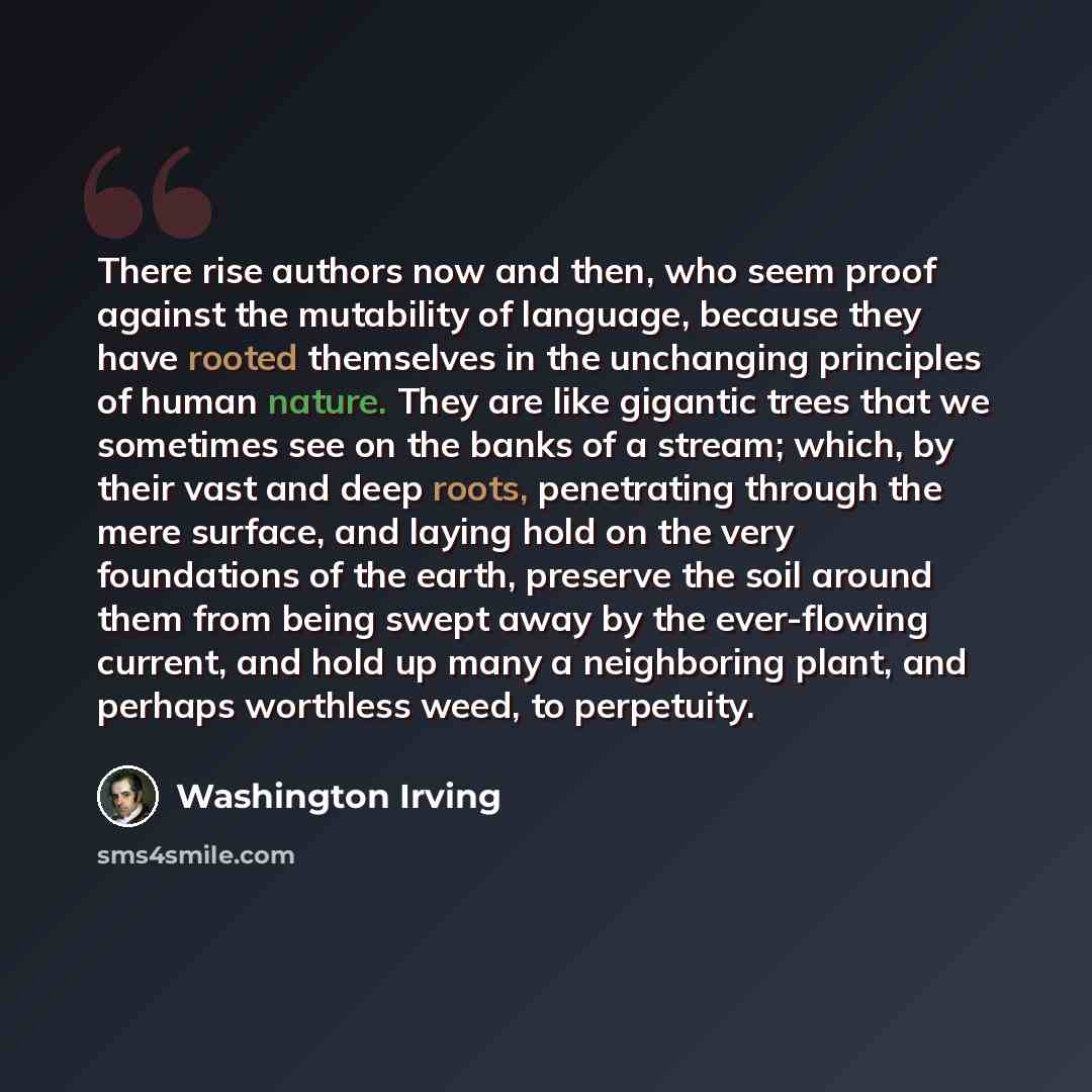 “There rise authors now and then, who seem proof against the mutability of language, because they have rooted themselves in the unchanging principles of human nature. They are like gigantic trees that we sometimes see on the banks of a stream; which, by their vast and deep roots, penetrating…” quote by Washington Irving