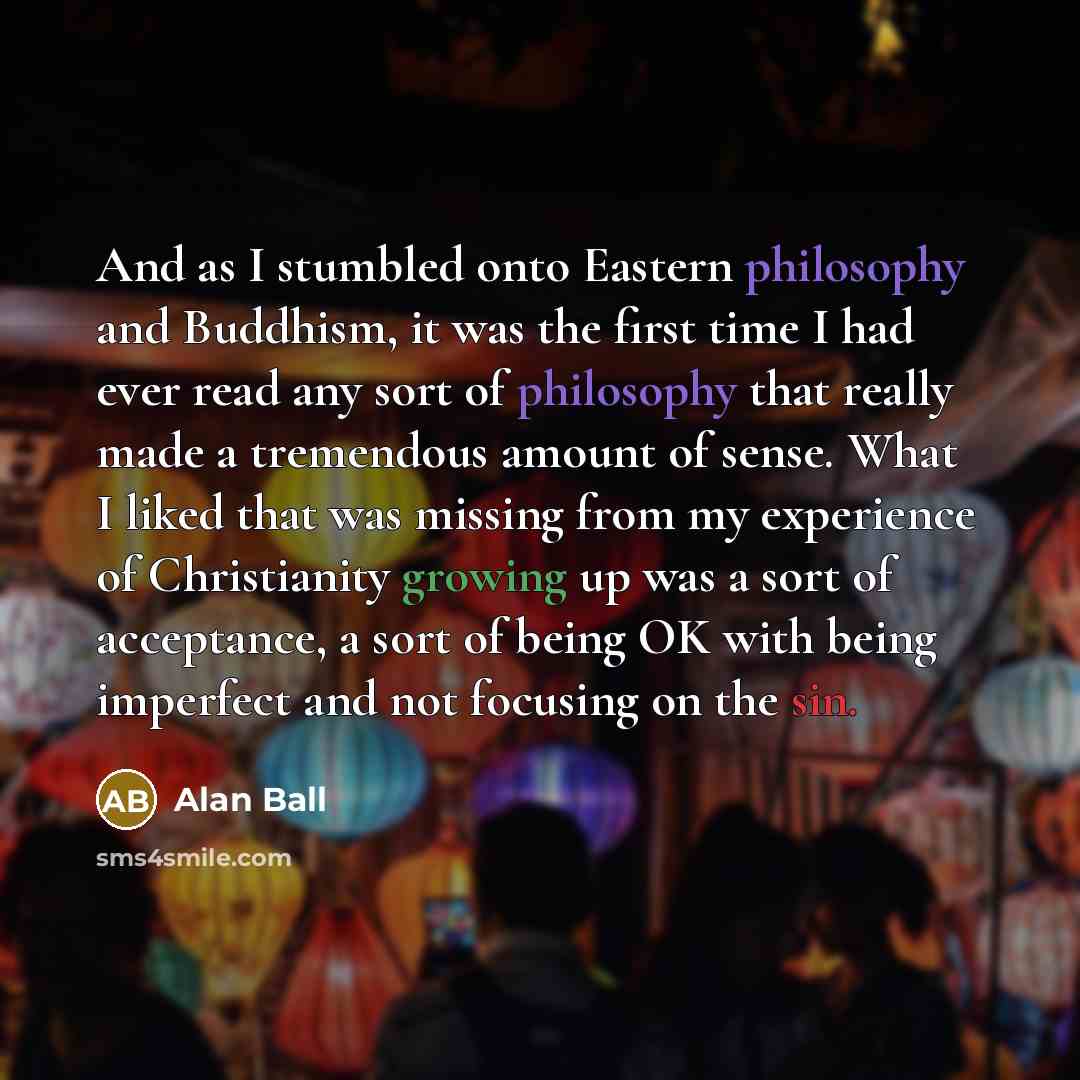 “And as I stumbled onto Eastern philosophy and Buddhism, it was the first time I had ever read any sort of philosophy that really made a tremendous amount of sense. What I liked that was missing from my experience of Christianity growing up was a sort of acceptance, a sort of being OK with being…” quote by Alan Ball