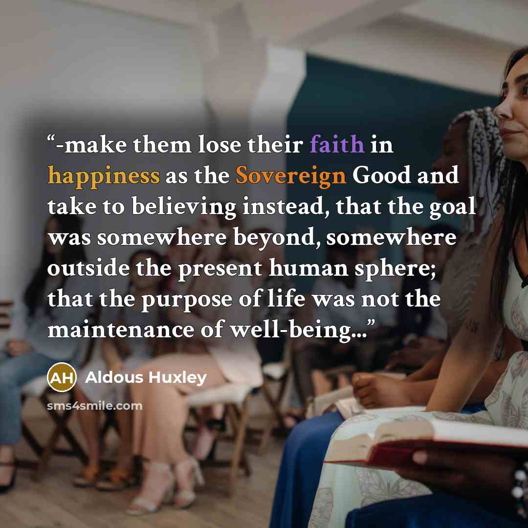 “-make them lose their faith in happiness as the Sovereign Good and take to believing instead, that the goal was somewhere beyond, somewhere outside the present human sphere; that the purpose of life was not the maintenance of well-being...” quote by Aldous Huxley