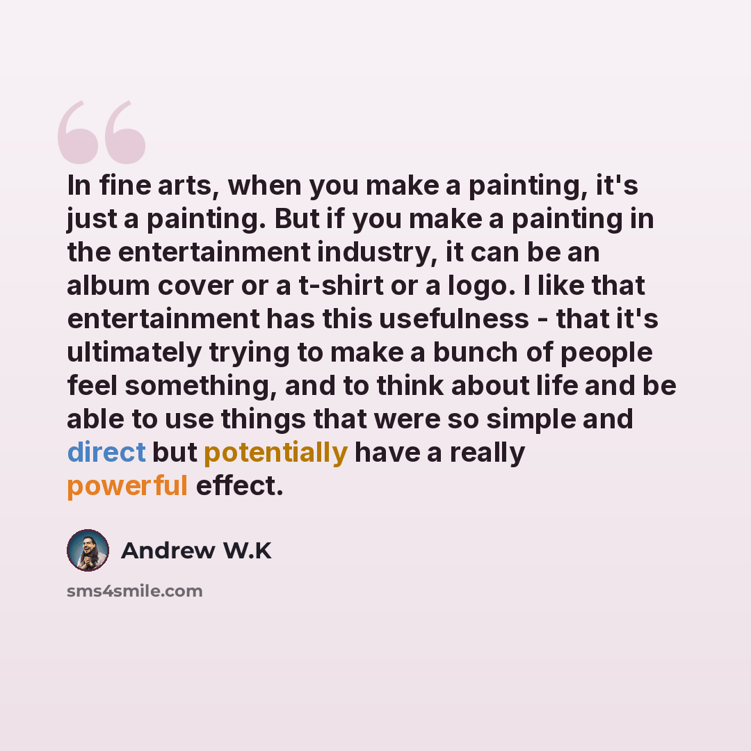 “In fine arts, when you make a painting, it's just a painting. But if you make a painting in the entertainment industry, it can be an album cover or a t-shirt or a logo. I like that entertainment has this usefulness - that it's ultimately trying to make a bunch of people feel something, and to…” quote by Andrew W.K