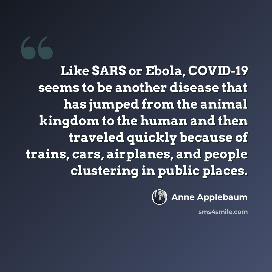 “Like SARS or Ebola, COVID-19 seems to be another disease that has jumped from the animal kingdom to the human and then traveled quickly because of trains, cars, airplanes, and people clustering in public places.” quote by Anne Applebaum
