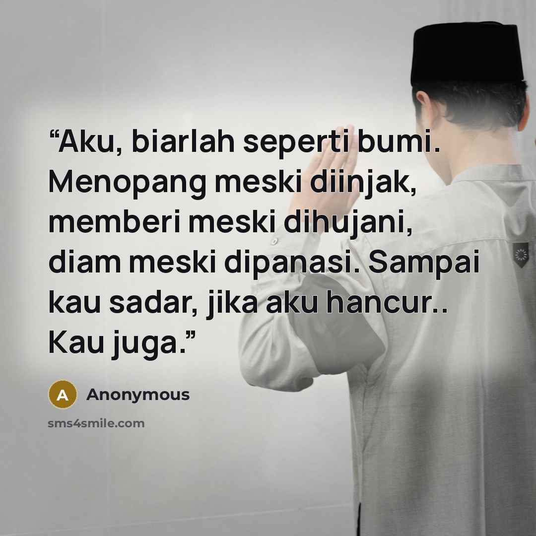 “Aku, biarlah seperti bumi. Menopang meski diinjak, memberi meski dihujani, diam meski dipanasi. Sampai kau sadar, jika aku hancur.. Kau juga.” quote by Anonymous