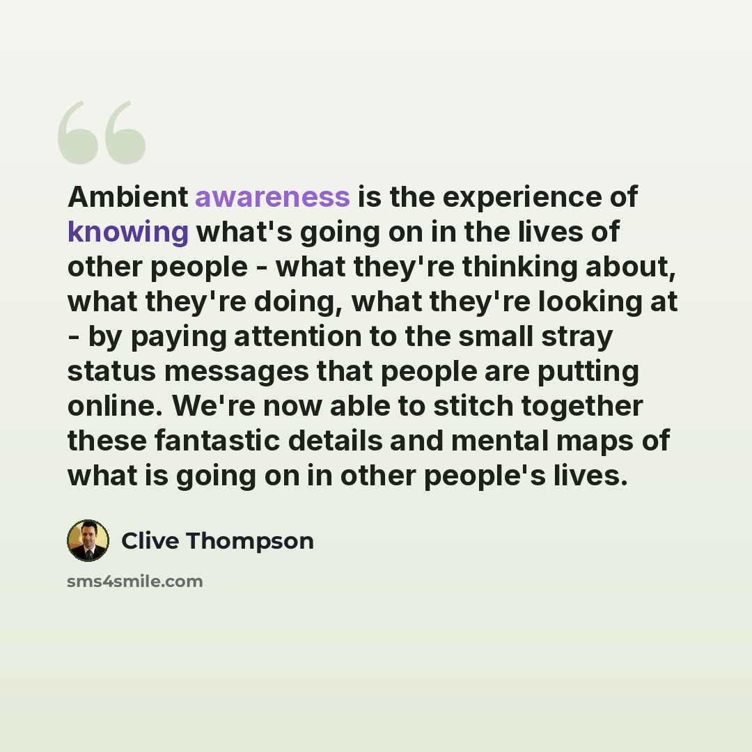 “Ambient awareness is the experience of knowing what's going on in the lives of other people - what they're thinking about, what they're doing, what they're looking at - by paying attention to the small stray status messages that people are putting online. We're now able to stitch together these…” quote by Clive Thompson
