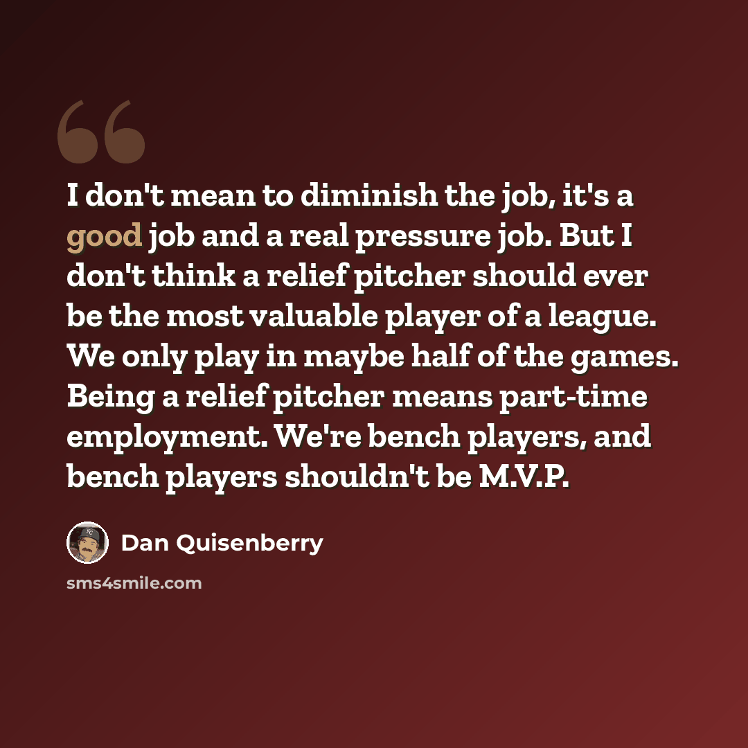 “I don't mean to diminish the job, it's a good job and a real pressure job. But I don't think a relief pitcher should ever be the most valuable player of a league. We only play in maybe half of the games. Being a relief pitcher means part-time employment. We're bench players, and bench players…” quote by Dan Quisenberry