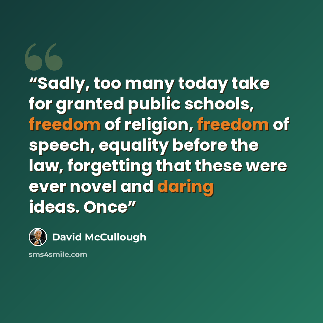 “Sadly, too many today take for granted public schools, freedom of religion, freedom of speech, equality before the law, forgetting that these were ever novel and daring ideas. Once” quote by David McCullough