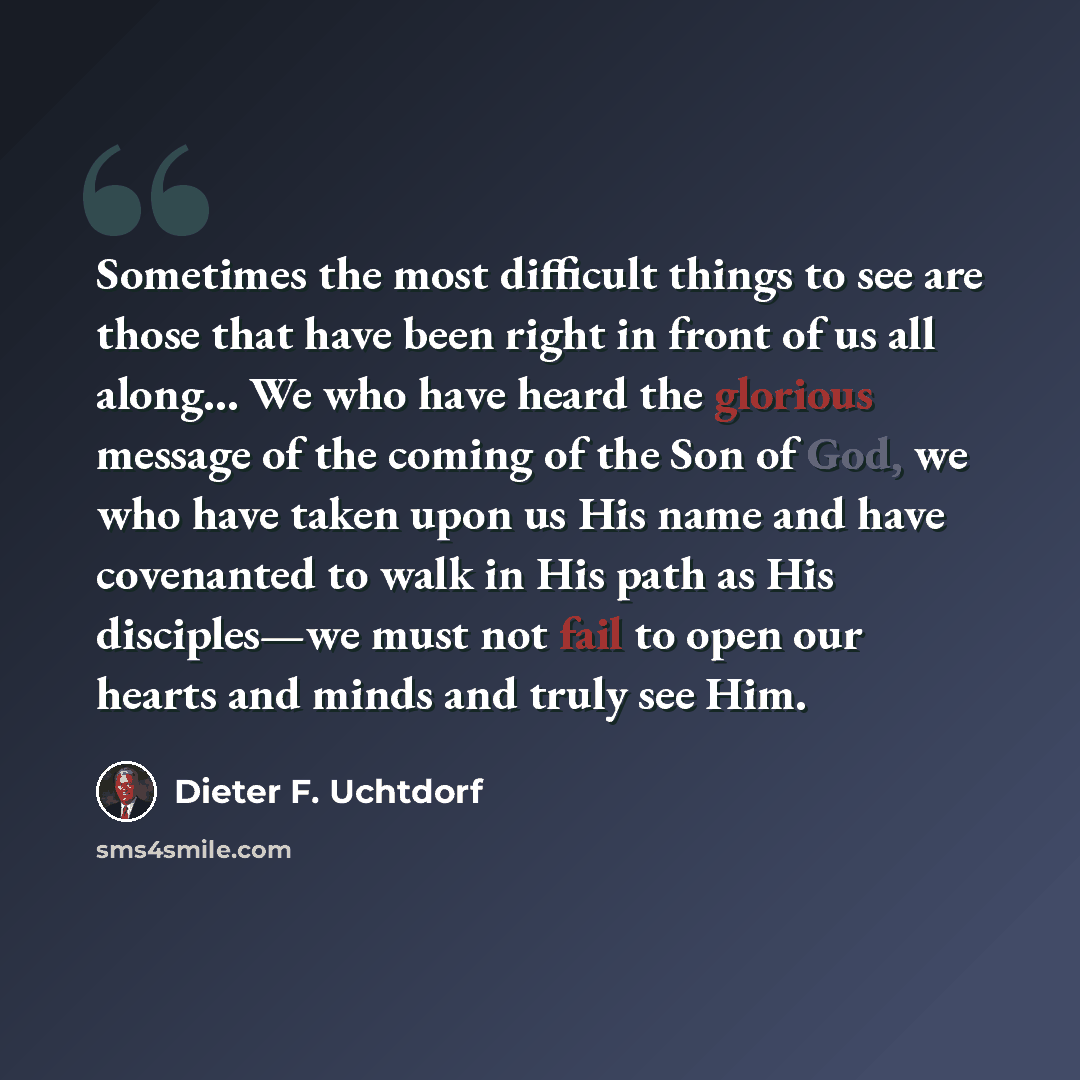 “Sometimes the most difficult things to see are those that have been right in front of us all along… We who have heard the glorious message of the coming of the Son of God, we who have taken upon us His name and have covenanted to walk in His path as His disciples—we must not fail to open our…” quote by Dieter F. Uchtdorf