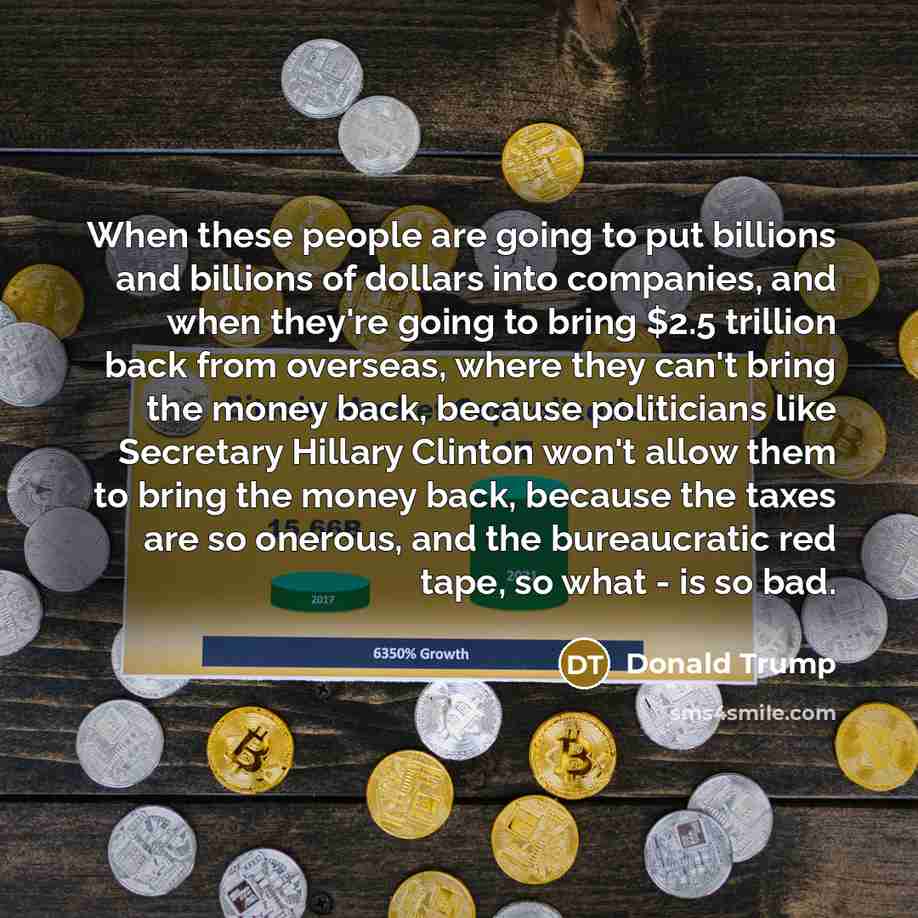 “When these people are going to put billions and billions of dollars into companies, and when they're going to bring $2.5 trillion back from overseas, where they can't bring the money back, because politicians like Secretary Hillary Clinton won't allow them to bring the money back, because the…” quote by Donald Trump