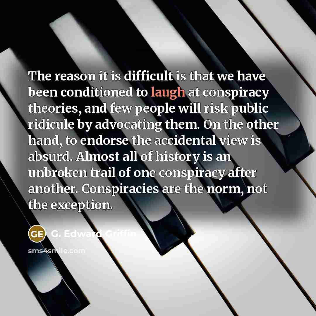 “The reason it is difficult is that we have been conditioned to laugh at conspiracy theories, and few people will risk public ridicule by advocating them. On the other hand, to endorse the accidental view is absurd. Almost all of history is an unbroken trail of one conspiracy after another…” quote by G. Edward Griffin