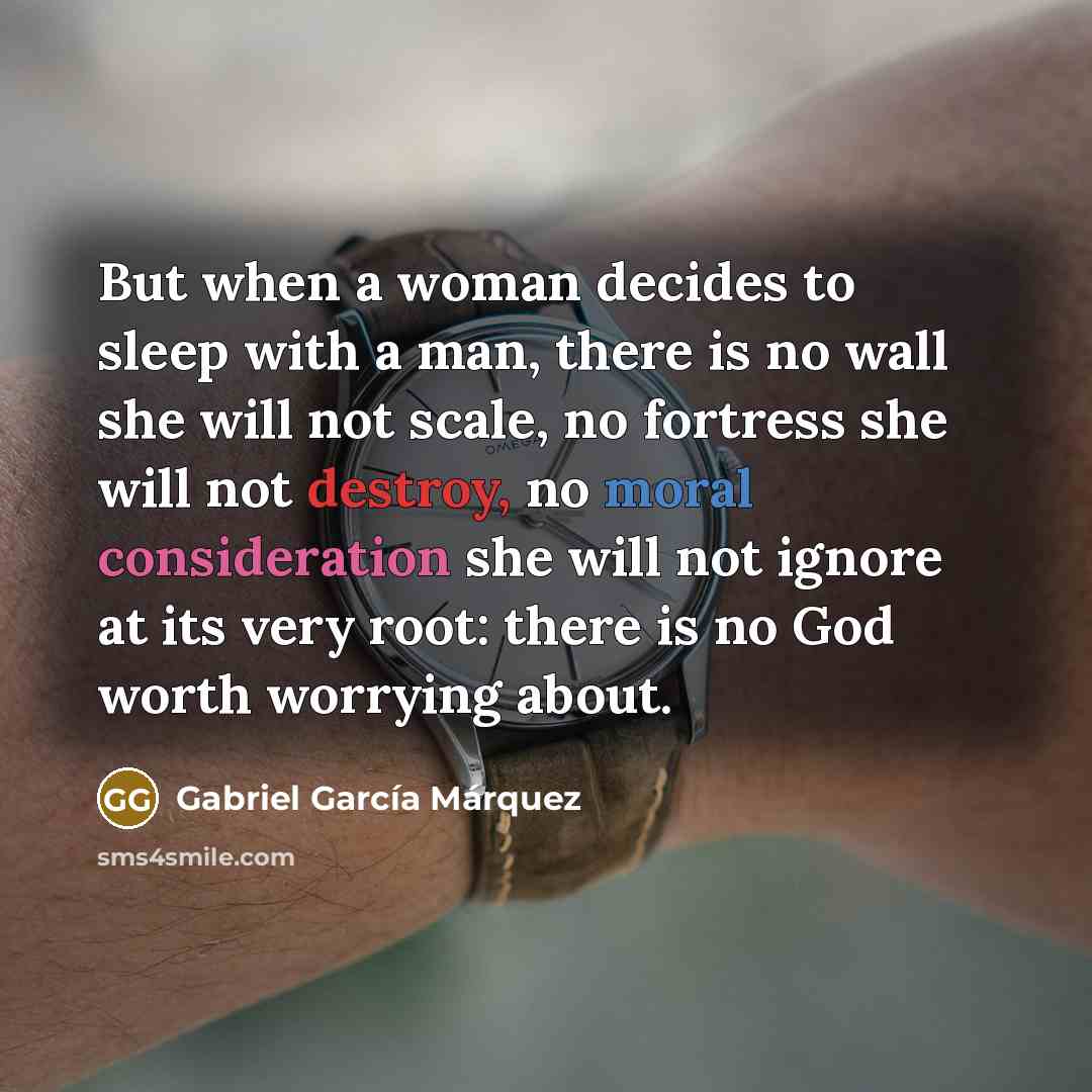 “But when a woman decides to sleep with a man, there is no wall she will not scale, no fortress she will not destroy, no moral consideration she will not ignore at its very root: there is no God worth worrying about.” quote by Gabriel Garcia Marquez