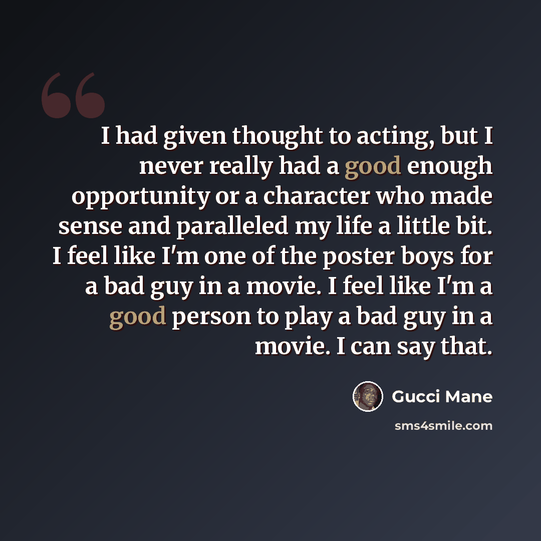 “I had given thought to acting, but I never really had a good enough opportunity or a character who made sense and paralleled my life a little bit. I feel like I'm one of the poster boys for a bad guy in a movie. I feel like I'm a good person to play a bad guy in a movie. I can say that.” quote by Gucci Mane