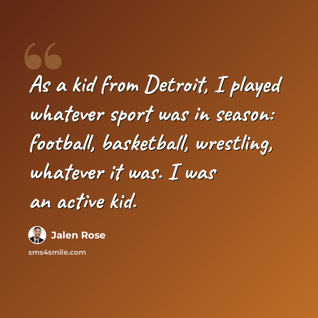 “As a kid from Detroit, I played whatever sport was in season: football, basketball, wrestling, whatever it was. I was an active kid.” quote by Jalen Rose