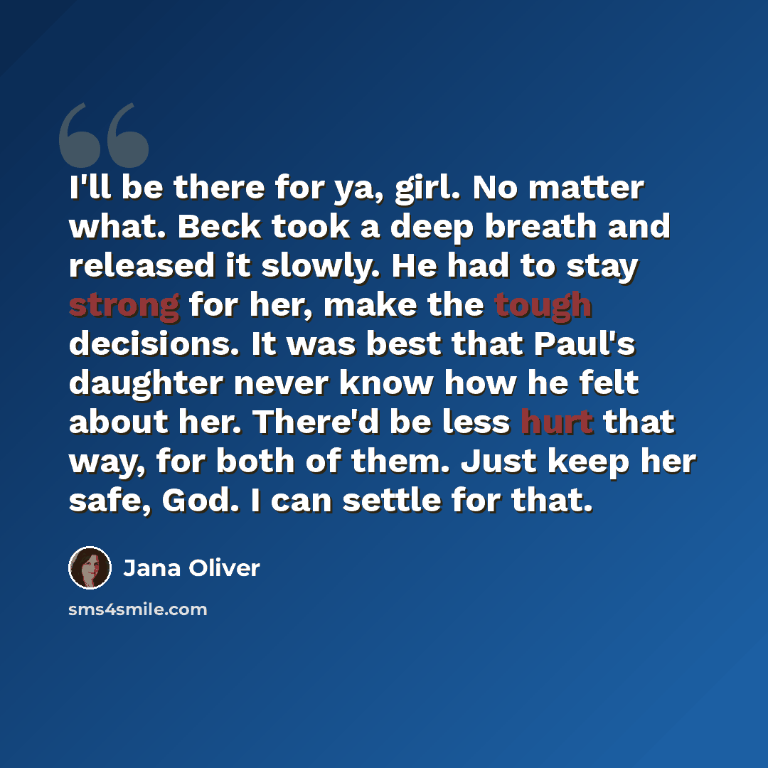 “I'll be there for ya, girl. No matter what. Beck took a deep breath and released it slowly. He had to stay strong for her, make the tough decisions. It was best that Paul's daughter never know how he felt about her. There'd be less hurt that way, for both of them. Just keep her safe, God. I can…” quote by Jana Oliver