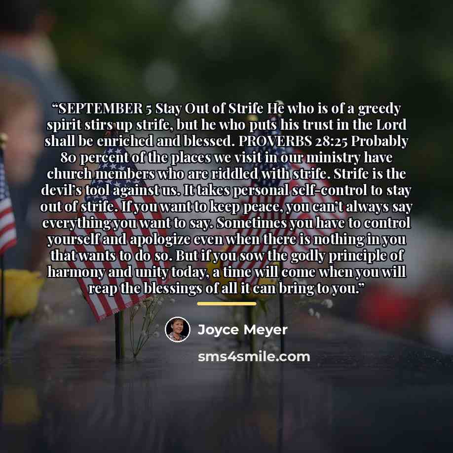 “SEPTEMBER 5 Stay Out of Strife He who is of a greedy spirit stirs up strife, but he who puts his trust in the Lord shall be enriched and blessed. PROVERBS 28:25 Probably 80 percent of the places we visit in our ministry have church members who are riddled with strife. Strife is the devil’s tool…” quote by Joyce Meyer