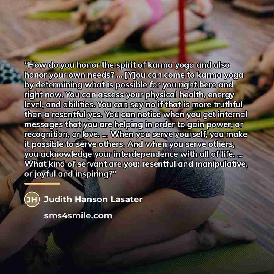 “How do you honor the spirit of karma yoga and also honor your own needs? ... [Y]ou can come to karma yoga by determining what is possible for you right here and right now. You can assess your physical health, energy level, and abilities. You can say no if that is more truthful than a resentful…” quote by Judith Hanson Lasater