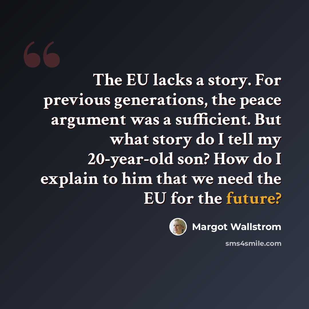 “The EU lacks a story. For previous generations, the peace argument was a sufficient. But what story do I tell my 20-year-old son? How do I explain to him that we need the EU for the future?” quote by Margot Wallstrom