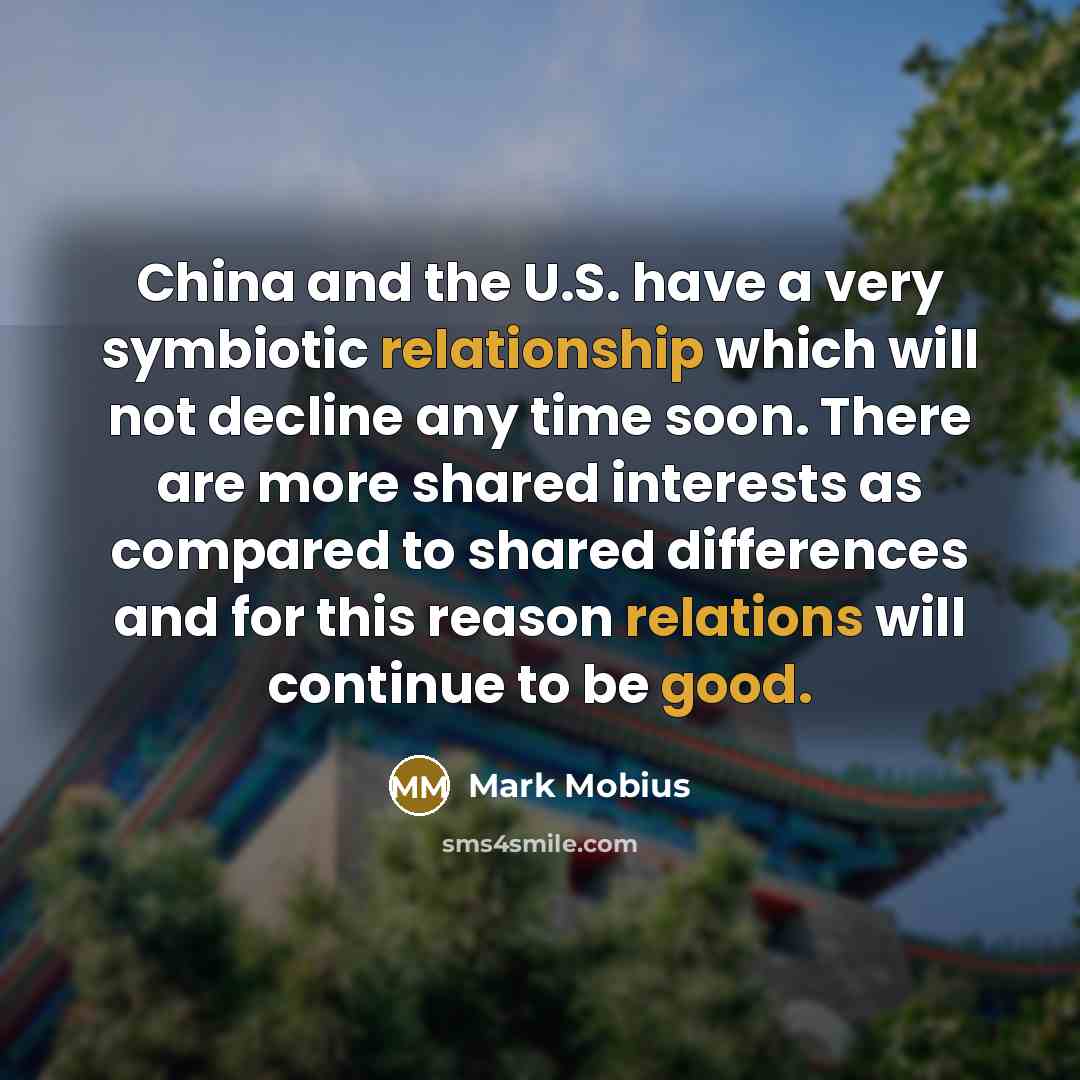 “China and the U.S. have a very symbiotic relationship which will not decline any time soon. There are more shared interests as compared to shared differences and for this reason relations will continue to be good.” quote by Mark Mobius
