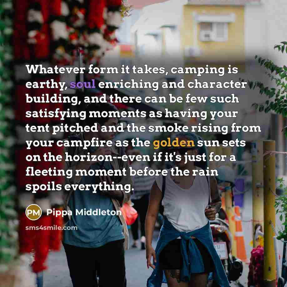 “Whatever form it takes, camping is earthy, soul enriching and character building, and there can be few such satisfying moments as having your tent pitched and the smoke rising from your campfire as the golden sun sets on the horizon--even if it's just for a fleeting moment before the rain spoils…” quote by Pippa Middleton