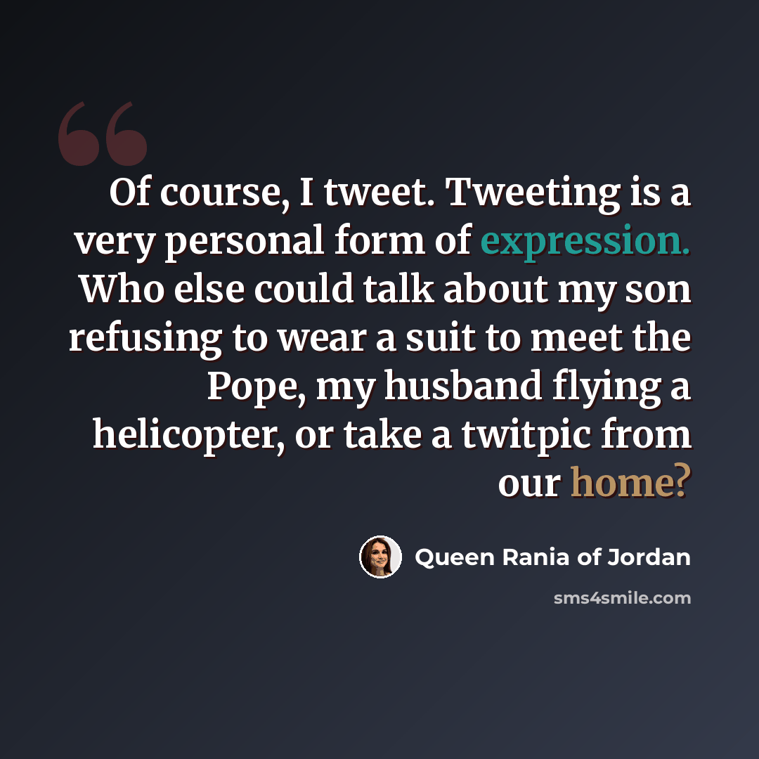 “Of course, I tweet. Tweeting is a very personal form of expression. Who else could talk about my son refusing to wear a suit to meet the Pope, my husband flying a helicopter, or take a twitpic from our home?” quote by Queen Rania of Jordan