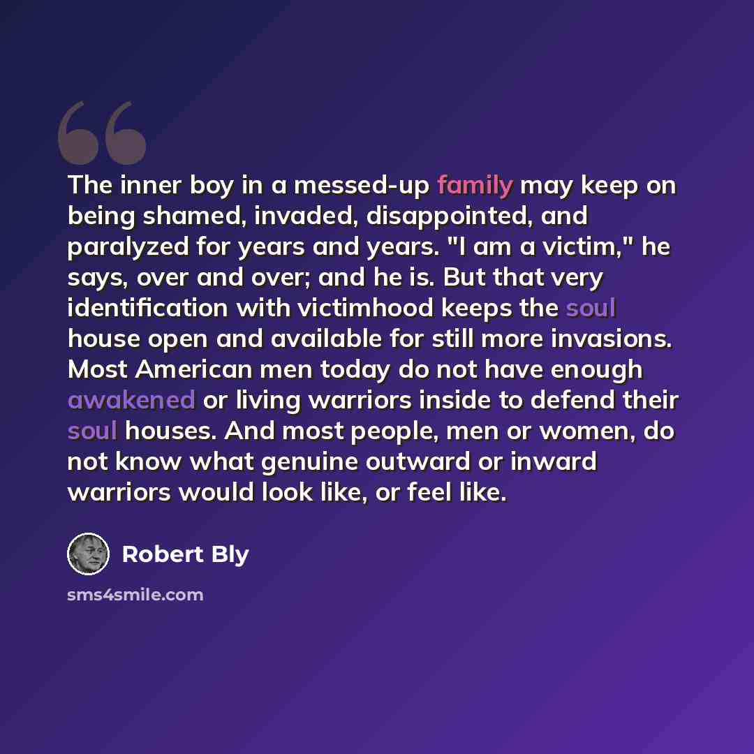 “The inner boy in a messed-up family may keep on being shamed, invaded, disappointed, and paralyzed for years and years. "I am a victim," he says, over and over; and he is. But that very identification with victimhood keeps the soul house open and available for still more invasions. Most American…” quote by Robert Bly