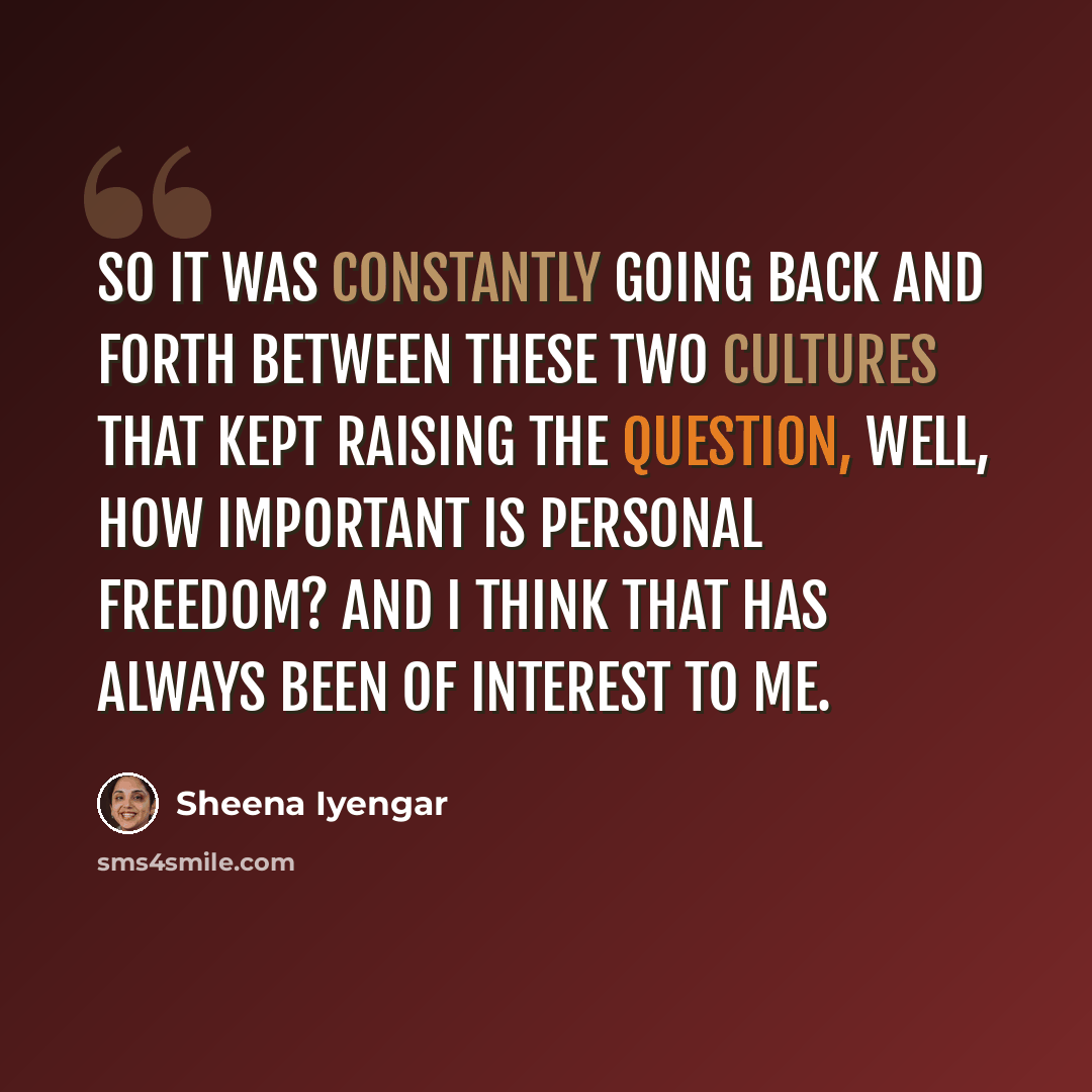 “So it was constantly going back and forth between these two cultures that kept raising the question, well, how important is personal freedom? And I think that has always been of interest to me.” quote by Sheena Iyengar