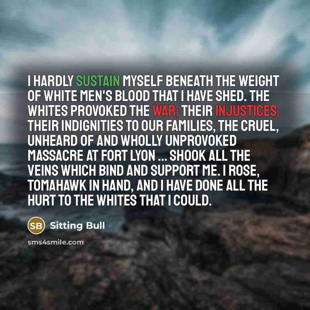“I hardly sustain myself beneath the weight of white men's blood that I have shed. The whites provoked the war; their injustices, their indignities to our families, the cruel, unheard of and wholly unprovoked massacre at Fort Lyon ... shook all the veins which bind and support me. I rose, tomahawk…” quote by Sitting Bull