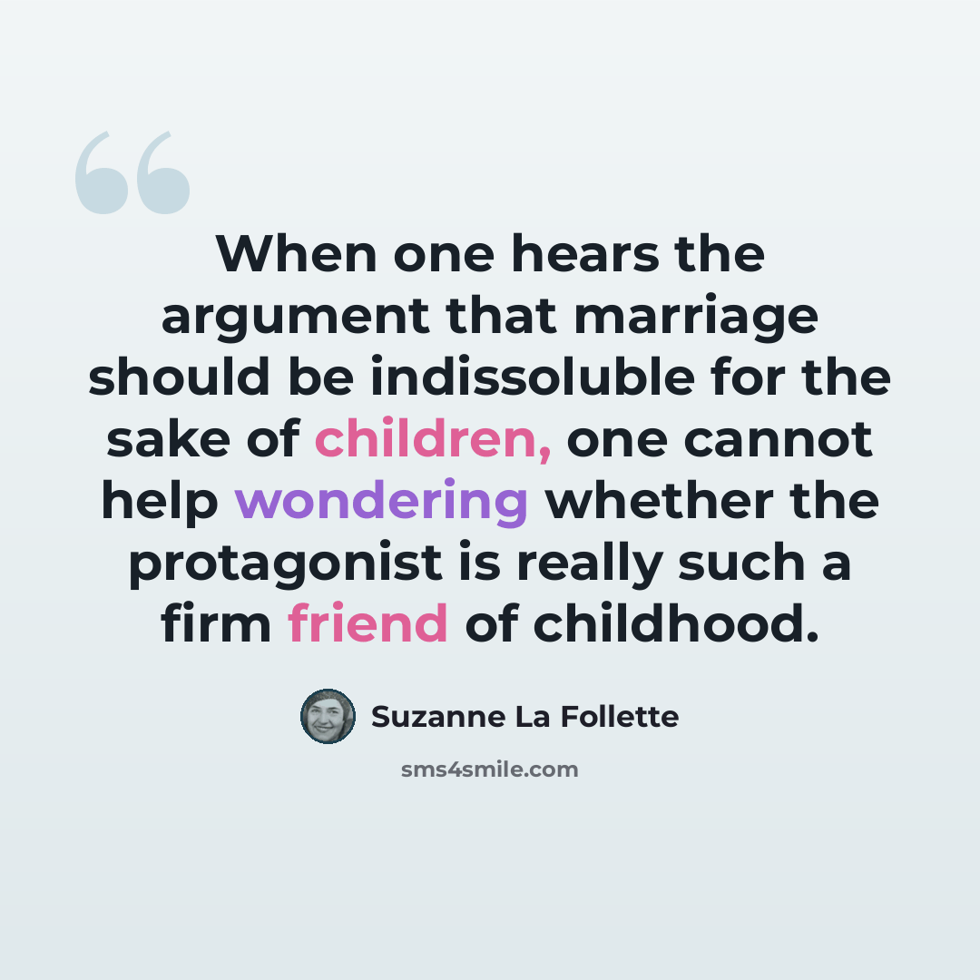 “When one hears the argument that marriage should be indissoluble for the sake of children, one cannot help wondering whether the protagonist is really such a firm friend of childhood.” quote by Suzanne La Follette