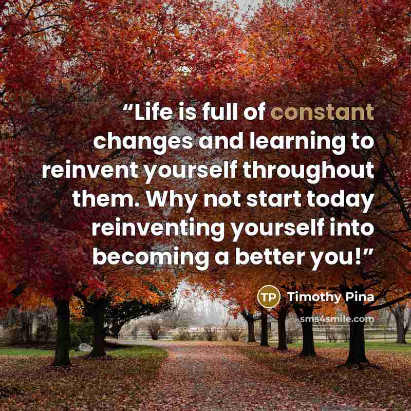 “Life is full of constant changes and learning to reinvent yourself throughout them. Why not start today reinventing yourself into becoming a better you!” quote by Timothy Pina