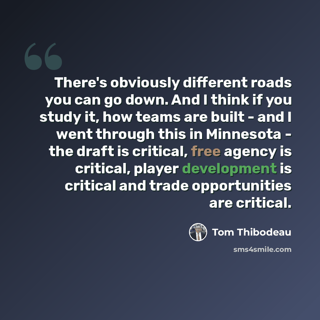 “There's obviously different roads you can go down. And I think if you study it, how teams are built - and I went through this in Minnesota - the draft is critical, free agency is critical, player development is critical and trade opportunities are critical.” quote by Tom Thibodeau