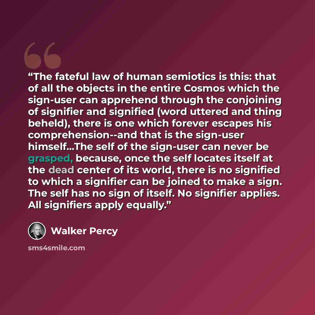 “The fateful law of human semiotics is this: that of all the objects in the entire Cosmos which the sign-user can apprehend through the conjoining of signifier and signified (word uttered and thing beheld), there is one which forever escapes his comprehension--and that is the sign-user…” quote by Walker Percy