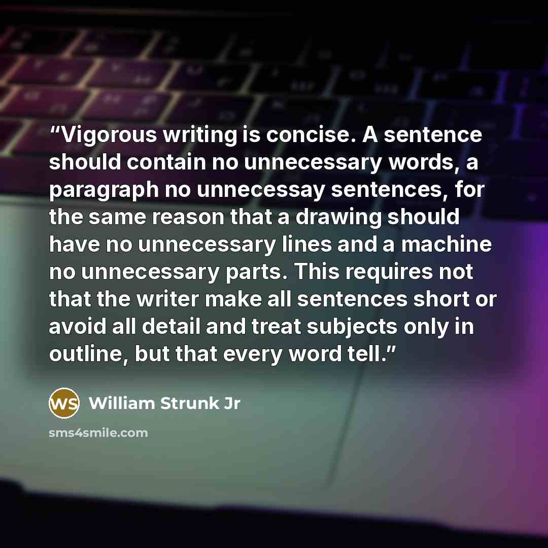 “Vigorous writing is concise. A sentence should contain no unnecessary words, a paragraph no unnecessay sentences, for the same reason that a drawing should have no unnecessary lines and a machine no unnecessary parts. This requires not that the writer make all sentences short or avoid all detail…” quote by William Strunk Jr
