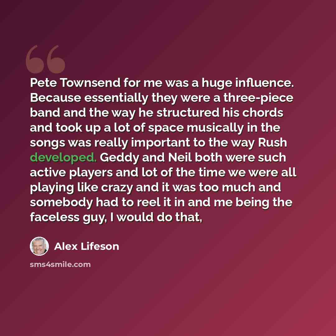 “Pete Townsend for me was a huge influence. Because essentially they were a three-piece band and the way he structured his chords and took up a lot of space musically in the songs was really important to the way Rush developed. Geddy and Neil both were such active players and lot of the time we…” quote by Alex Lifeson
