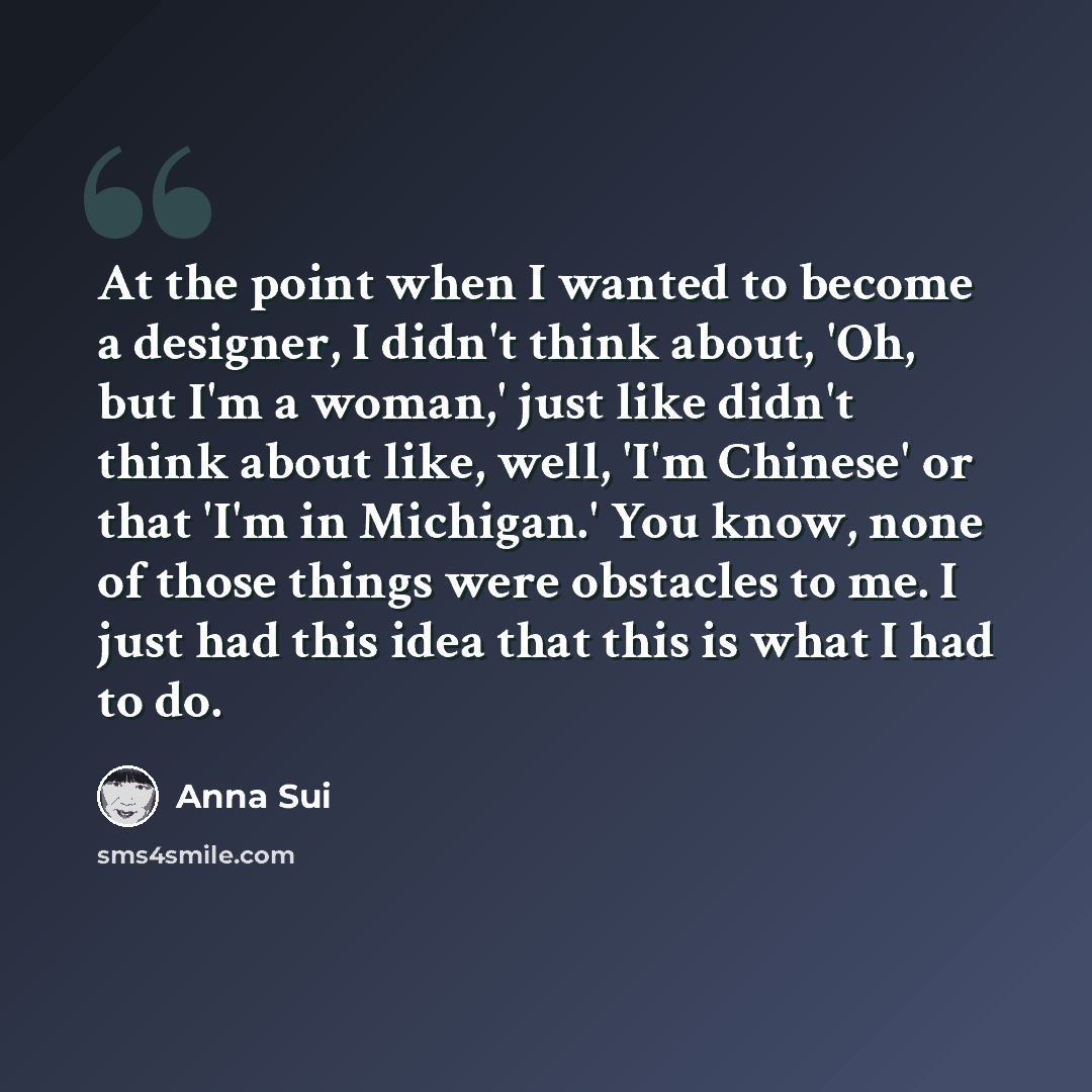 “At the point when I wanted to become a designer, I didn't think about, 'Oh, but I'm a woman,' just like didn't think about like, well, 'I'm Chinese' or that 'I'm in Michigan.' You know, none of those things were obstacles to me. I just had this idea that this is what I had to do.” quote by Anna Sui