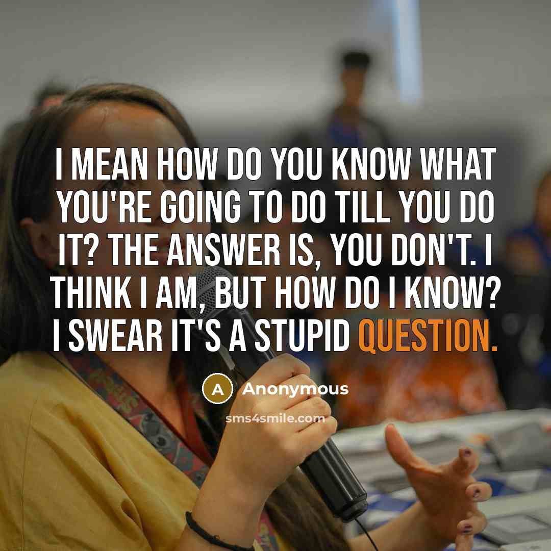 “I mean how do you know what you're going to do till you do it? The answer is, you don't. I think I am, but how do I know? I swear it's a stupid question.” quote by Anonymous