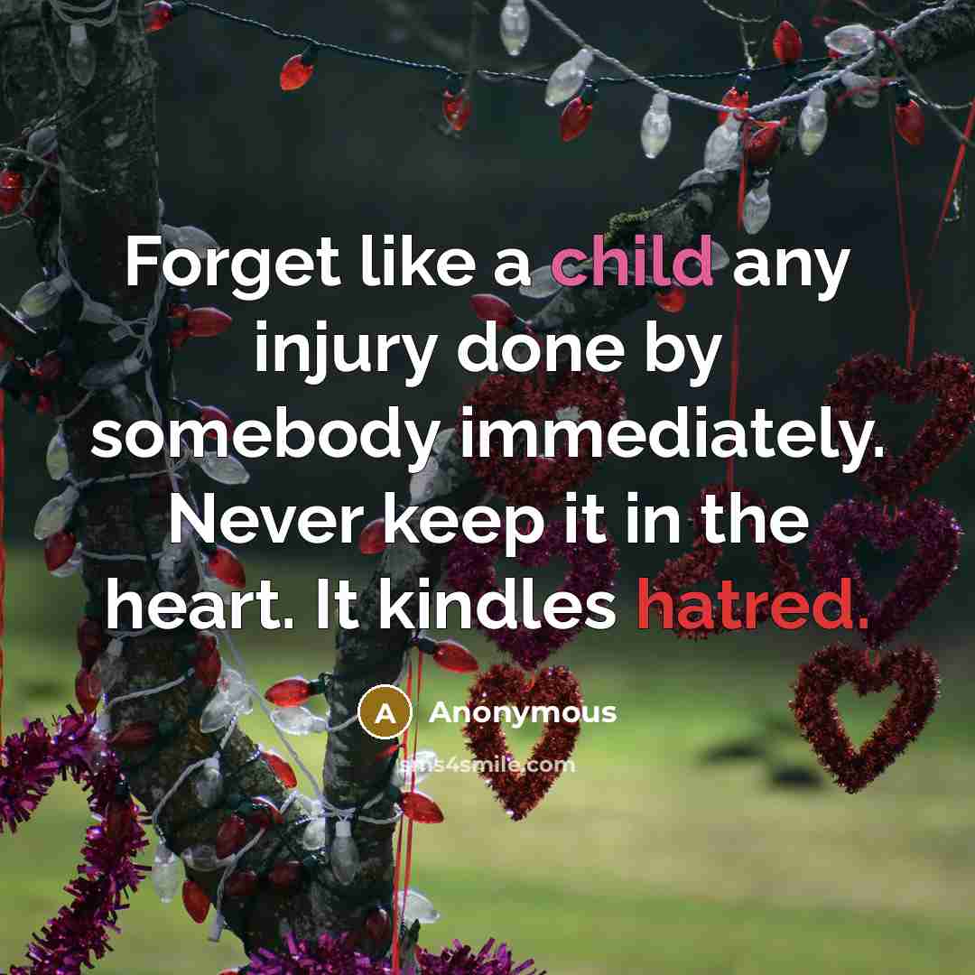 “Forget like a child any injury done by somebody immediately. Never keep it in the heart. It kindles hatred.” quote by Anonymous