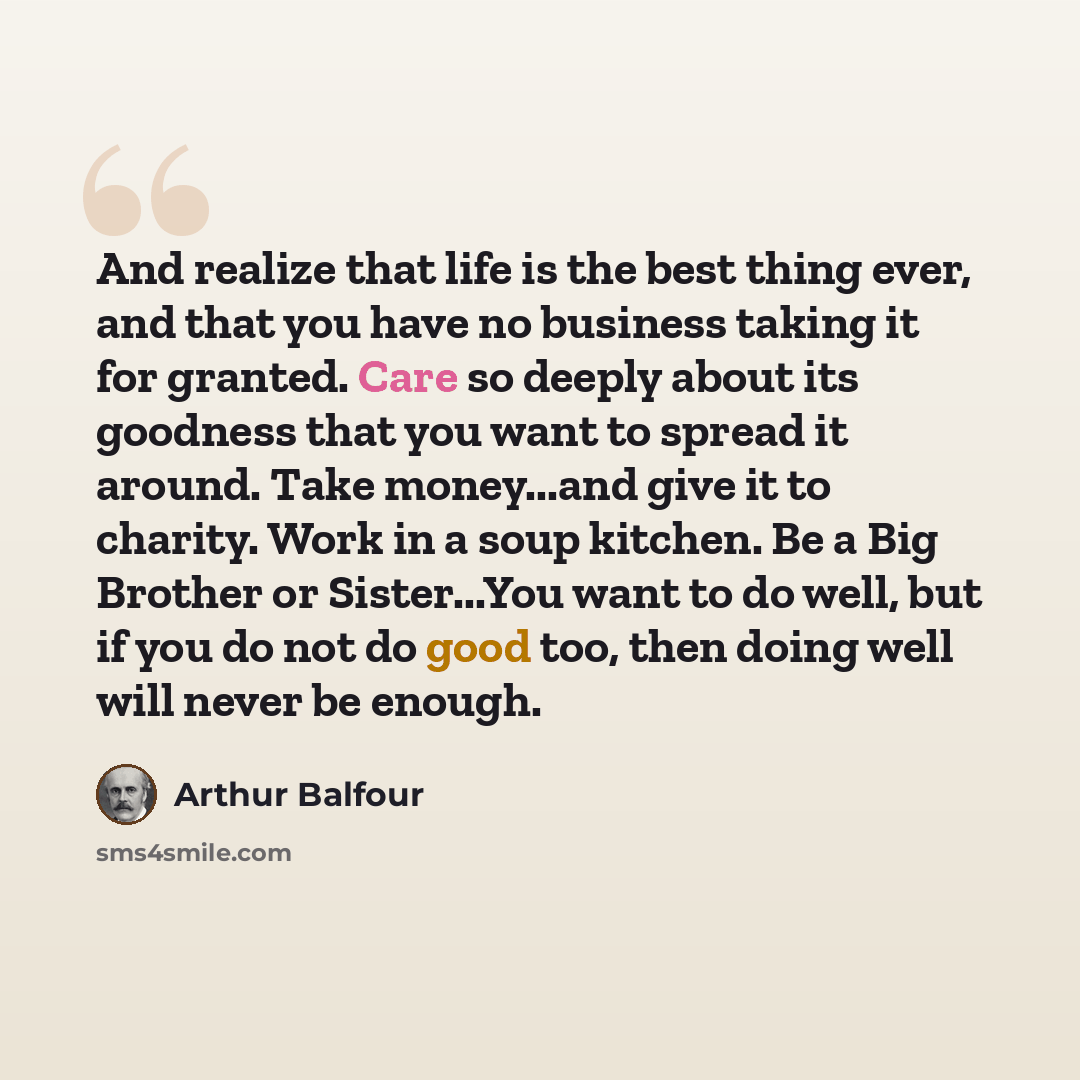 “And realize that life is the best thing ever, and that you have no business taking it for granted. Care so deeply about its goodness that you want to spread it around. Take money...and give it to charity. Work in a soup kitchen. Be a Big Brother or Sister...You want to do well, but if you do not…” quote by Arthur Balfour