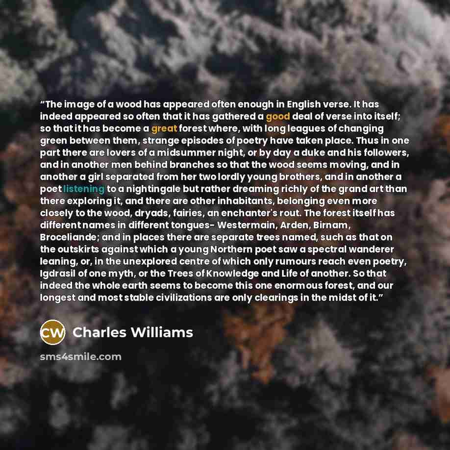 “The image of a wood has appeared often enough in English verse. It has indeed appeared so often that it has gathered a good deal of verse into itself; so that it has become a great forest where, with long leagues of changing green between them, strange episodes of poetry have taken place. Thus in…” quote by Charles Williams