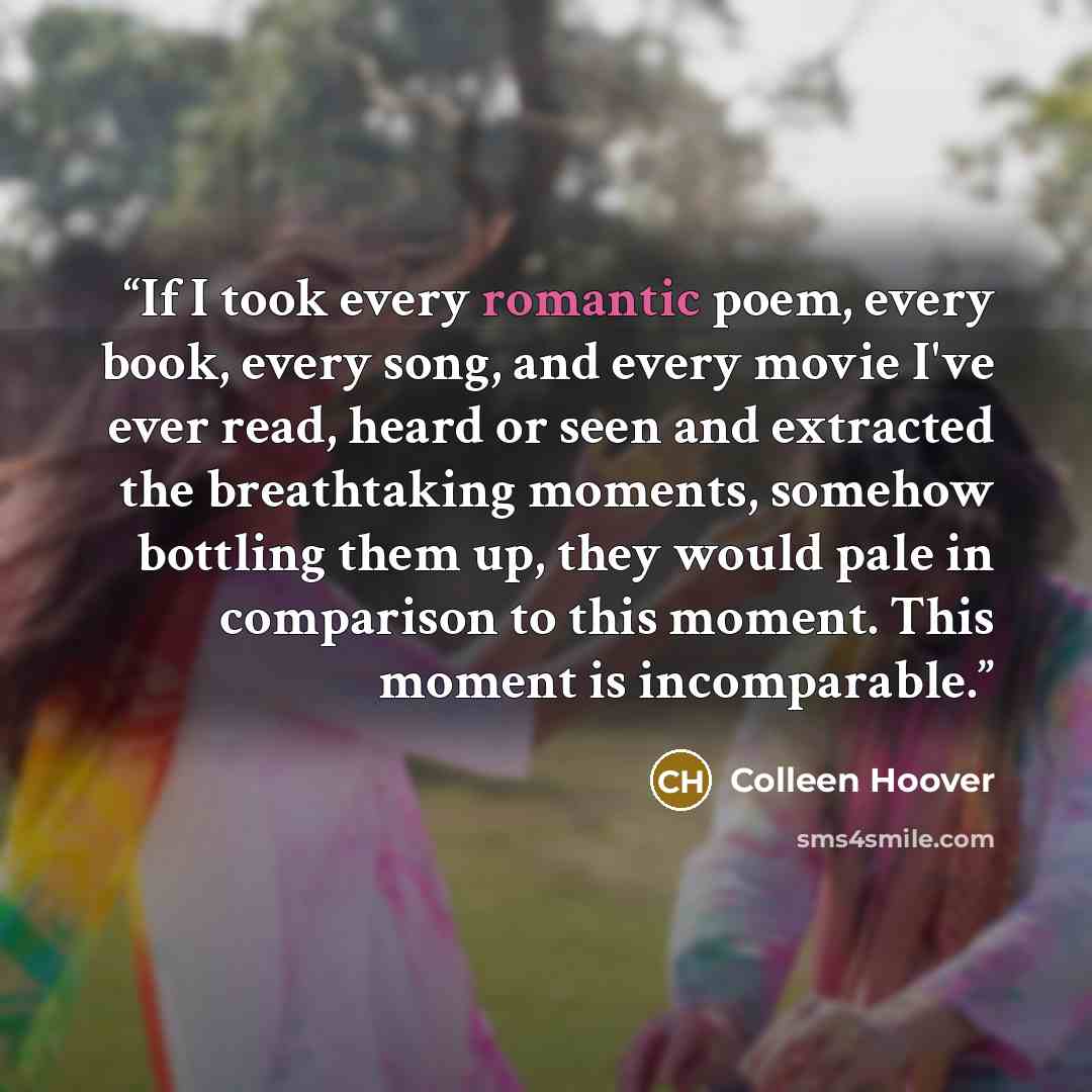 “If I took every romantic poem, every book, every song, and every movie I've ever read, heard or seen and extracted the breathtaking moments, somehow bottling them up, they would pale in comparison to this moment. This moment is incomparable.” quote by Colleen Hoover