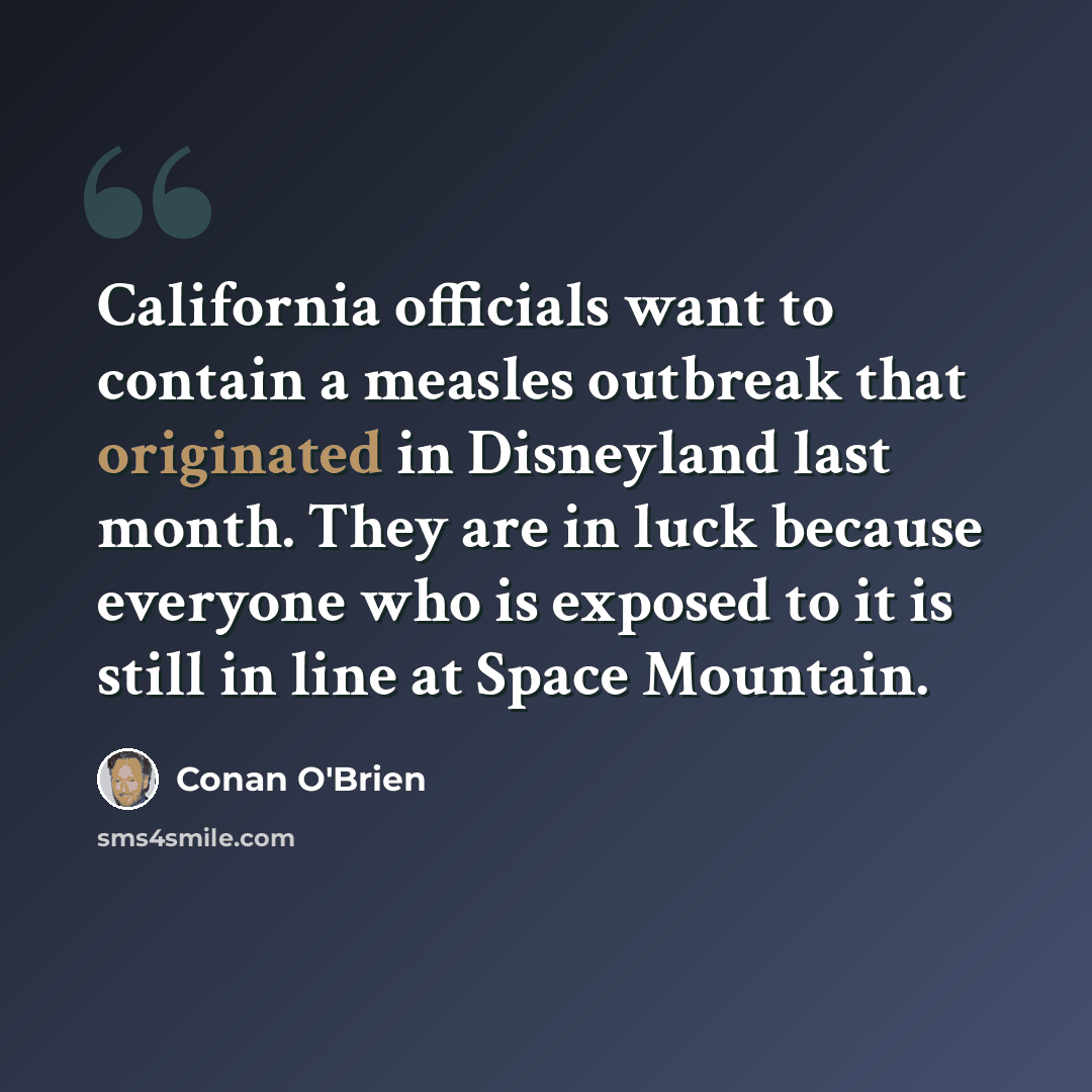 “California officials want to contain a measles outbreak that originated in Disneyland last month. They are in luck because everyone who is exposed to it is still in line at Space Mountain.” quote by Conan O'Brien