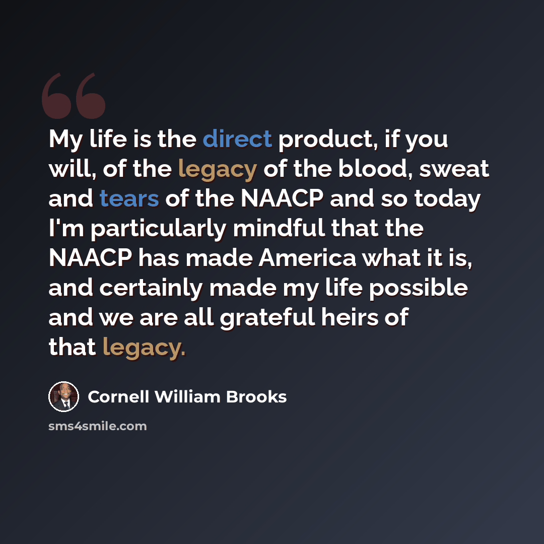 “My life is the direct product, if you will, of the legacy of the blood, sweat and tears of the NAACP and so today I'm particularly mindful that the NAACP has made America what it is, and certainly made my life possible and we are all grateful heirs of that legacy.” quote by Cornell William Brooks